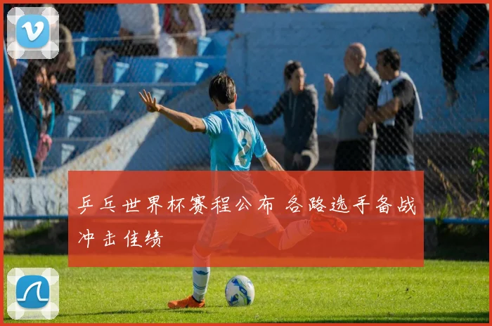 乒乓世界杯赛程公布 各路选手备战冲击佳绩