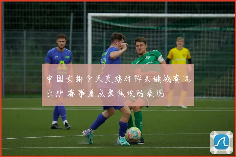 中国女排今天直播对阵关键战赛况出炉 赛事看点聚焦攻防表现