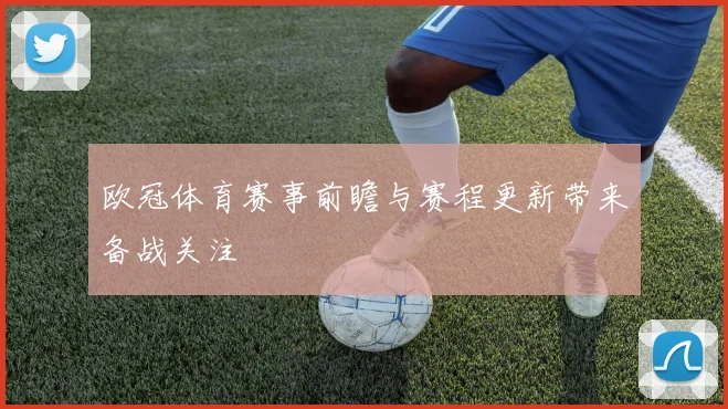 欧冠体育赛事前瞻与赛程更新带来备战关注