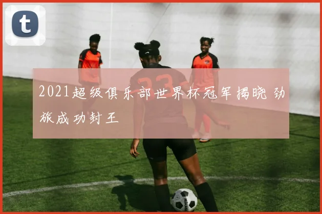 2021超级俱乐部世界杯冠军揭晓 劲旅成功封王