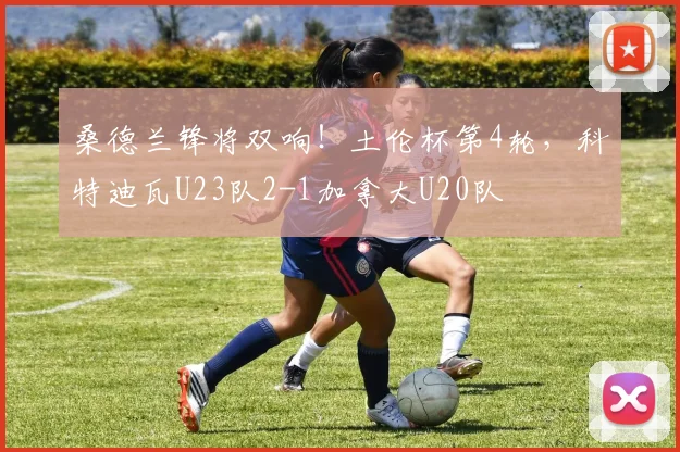 桑德兰锋将双响！土伦杯第4轮，科特迪瓦U23队2-1加拿大U20队