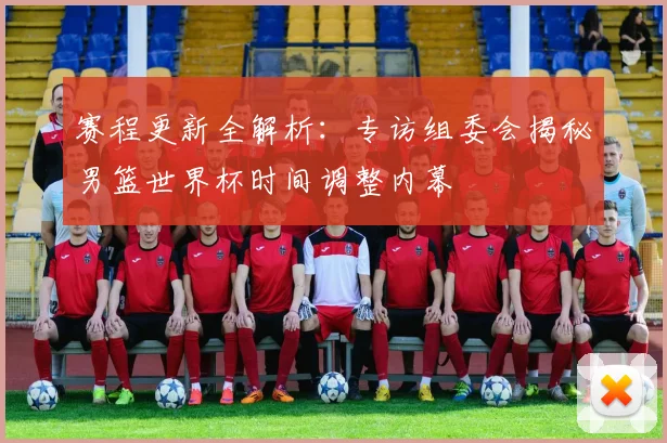 赛程更新全解析：专访组委会揭秘男篮世界杯时间调整内幕