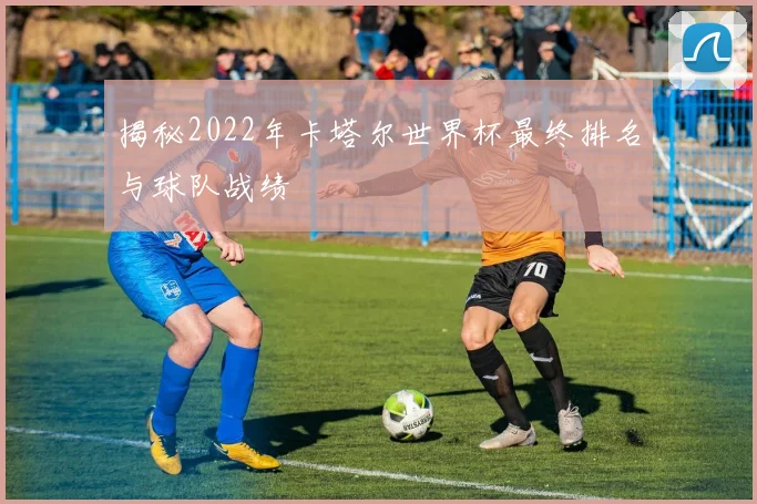 揭秘2022年卡塔尔世界杯最终排名与球队战绩
