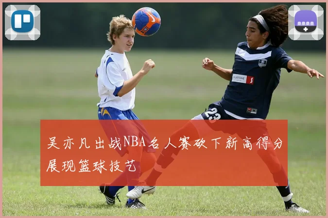 吴亦凡出战NBA名人赛砍下新高得分展现篮球技艺