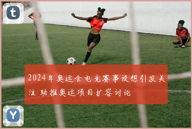 2024年奥运会电竞赛事设想引发关注 助推奥运项目扩容讨论