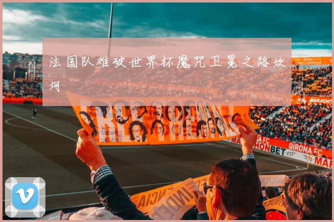 法国队难破世界杯魔咒卫冕之路坎坷