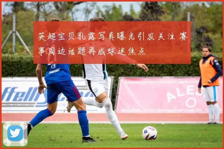 英超宝贝乳露写真曝光引发关注 赛事周边话题再成球迷焦点