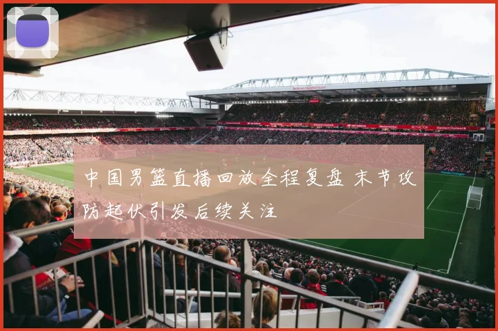 中国男篮直播回放全程复盘 末节攻防起伏引发后续关注