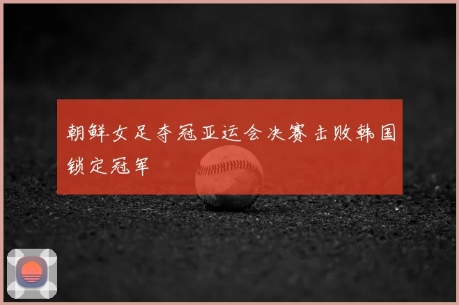 朝鲜女足夺冠亚运会决赛击败韩国锁定冠军