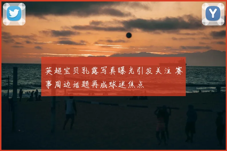 英超宝贝乳露写真曝光引发关注 赛事周边话题再成球迷焦点