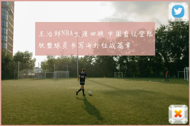 王治郅NBA生涯回顾 中国首位登陆联盟球员书写海外征战篇章