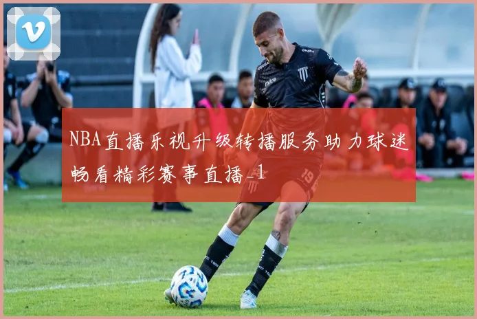 NBA直播乐视升级转播服务助力球迷畅看精彩赛事直播_1
