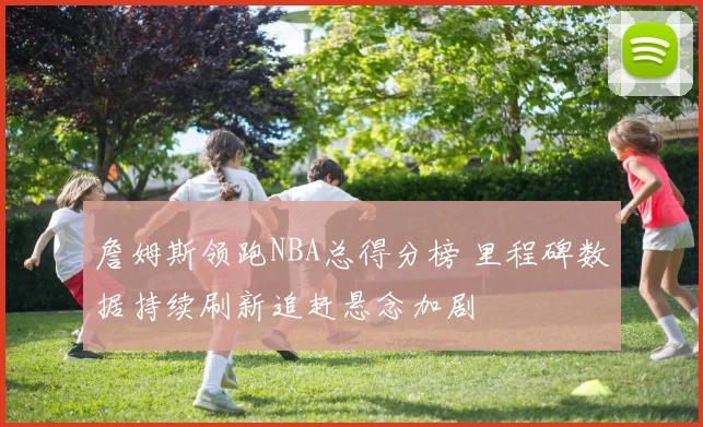 詹姆斯领跑NBA总得分榜 里程碑数据持续刷新追赶悬念加剧