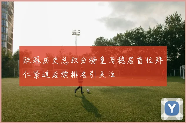欧冠历史总积分榜皇马稳居首位拜仁紧追后续排名引关注