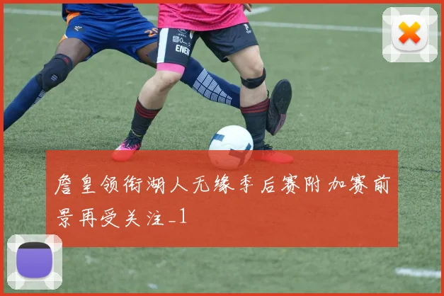詹皇领衔湖人无缘季后赛附加赛前景再受关注_1
