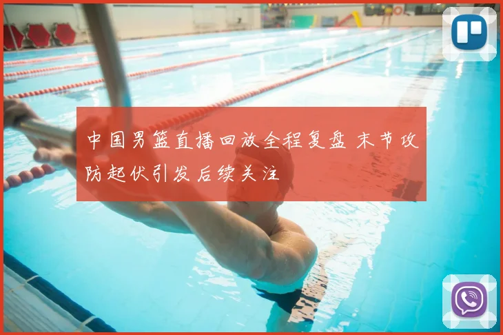 中国男篮直播回放全程复盘 末节攻防起伏引发后续关注