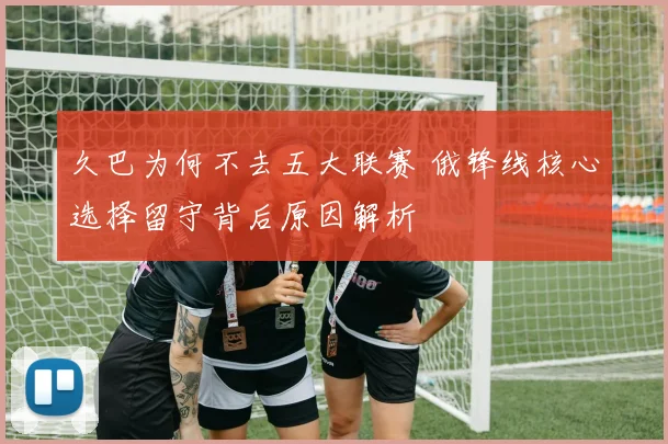 久巴为何不去五大联赛 俄锋线核心选择留守背后原因解析