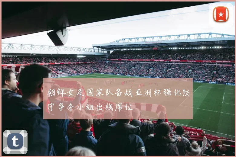 朝鲜女足国家队备战亚洲杯强化防守争夺小组出线席位