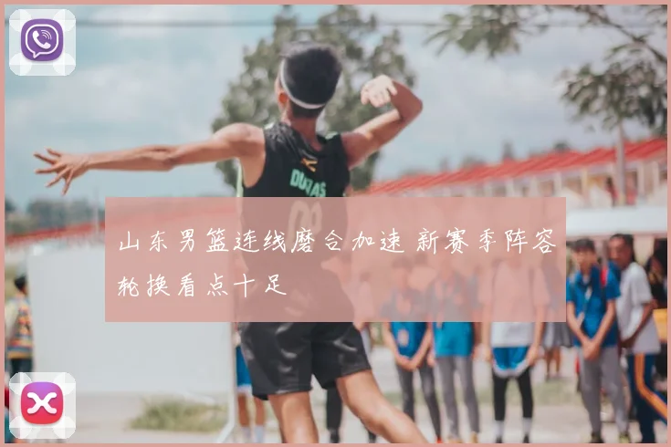 山东男篮连线磨合加速 新赛季阵容轮换看点十足