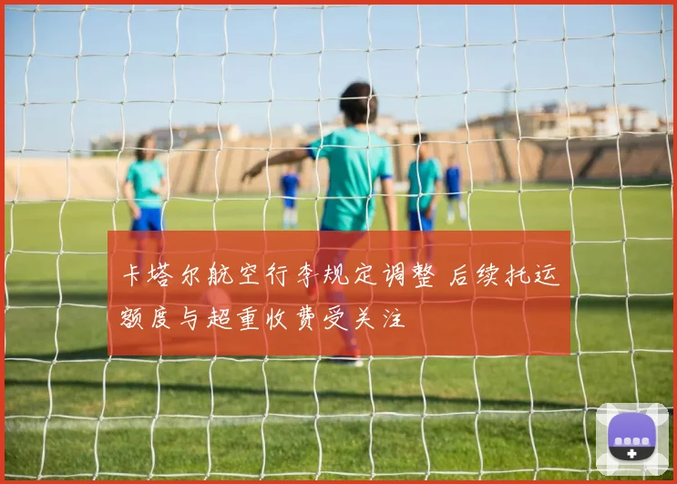 卡塔尔航空行李规定调整 后续托运额度与超重收费受关注