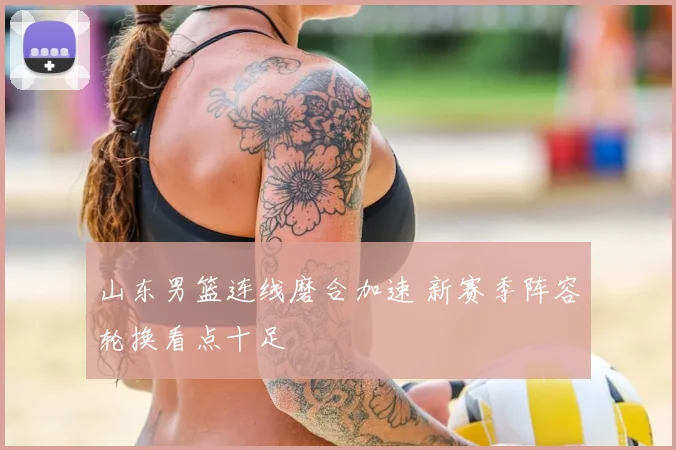 山东男篮连线磨合加速 新赛季阵容轮换看点十足