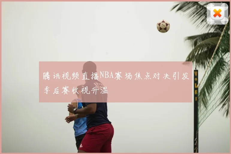 腾讯视频直播NBA赛场焦点对决引发季后赛收视升温
