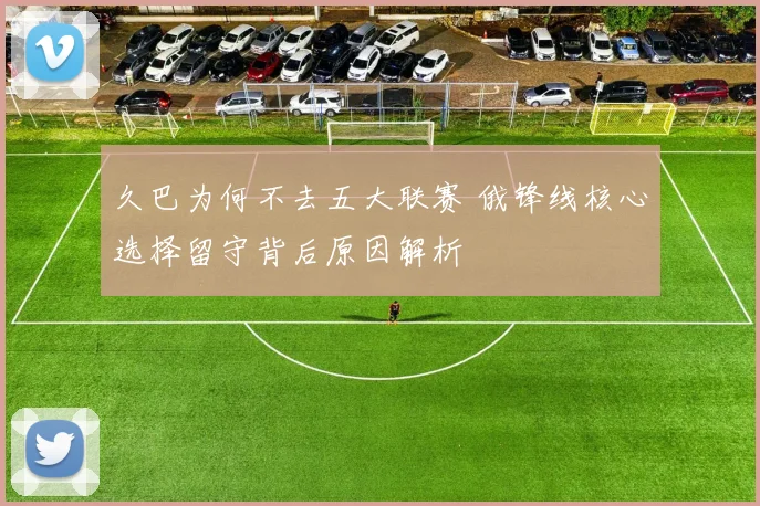 久巴为何不去五大联赛 俄锋线核心选择留守背后原因解析