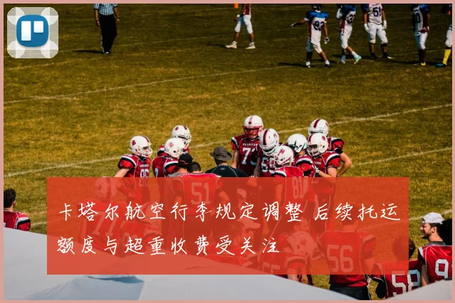 卡塔尔航空行李规定调整 后续托运额度与超重收费受关注
