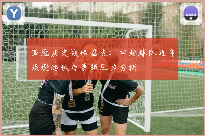 亚冠历史战绩盘点：中超球队近年表现起伏与晋级压力分析