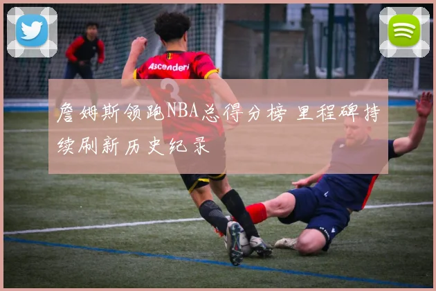 詹姆斯领跑NBA总得分榜 里程碑持续刷新历史纪录