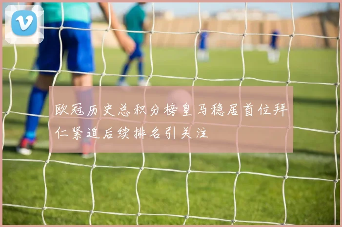 欧冠历史总积分榜皇马稳居首位拜仁紧追后续排名引关注