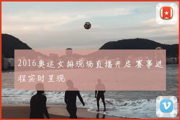 2016奥运女排现场直播开启 赛事进程实时呈现