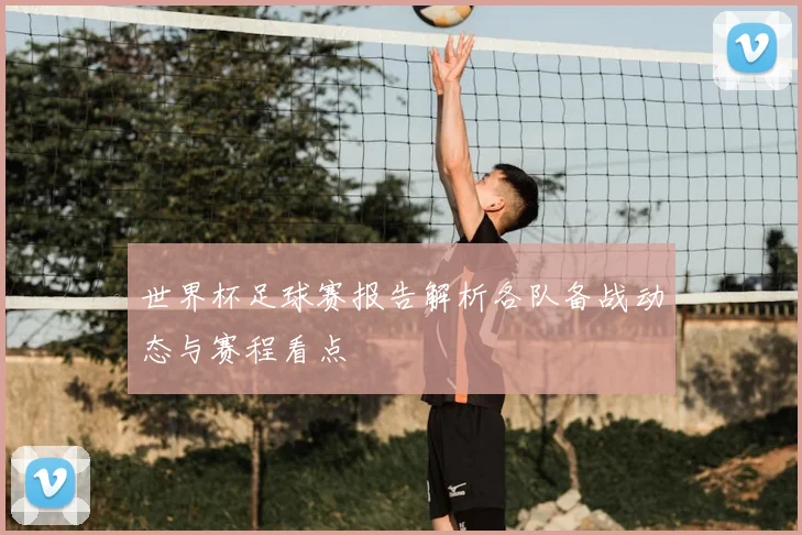 世界杯足球赛报告解析各队备战动态与赛程看点