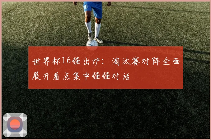 世界杯16强出炉：淘汰赛对阵全面展开看点集中强强对话