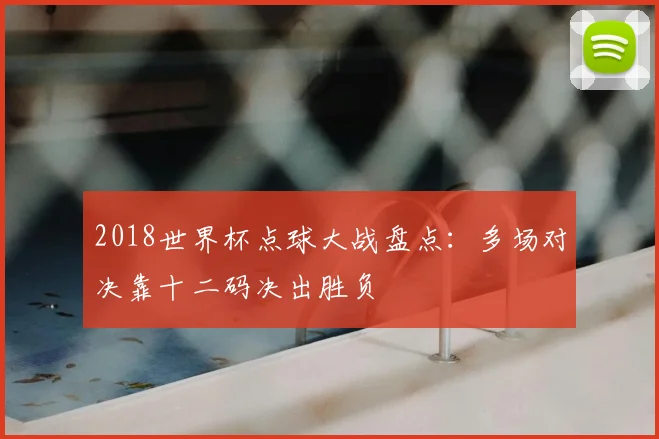 2018世界杯点球大战盘点:多场对决靠十二码决出胜负