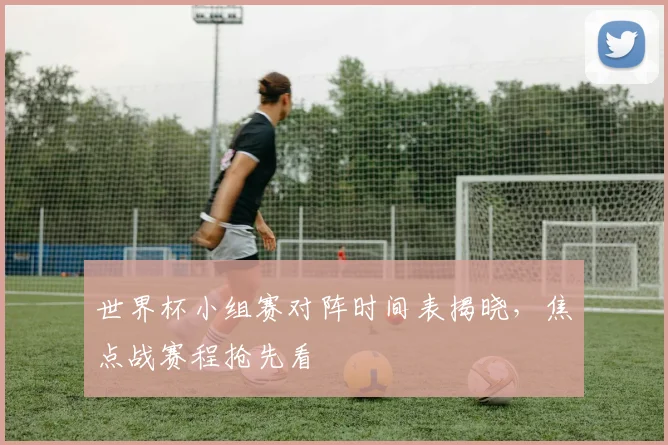 世界杯小组赛对阵时间表揭晓,焦点战赛程抢先看