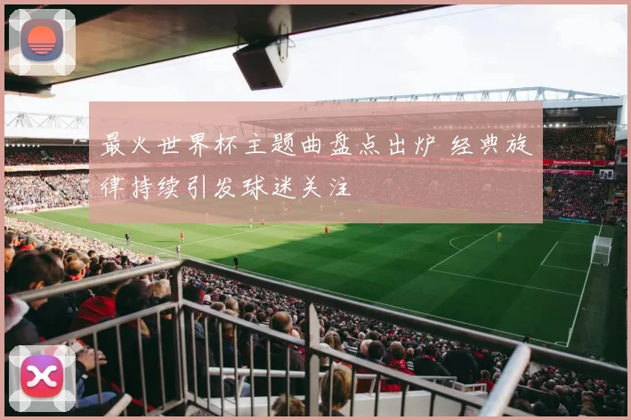 最火世界杯主题曲盘点出炉 经典旋律持续引发球迷关注