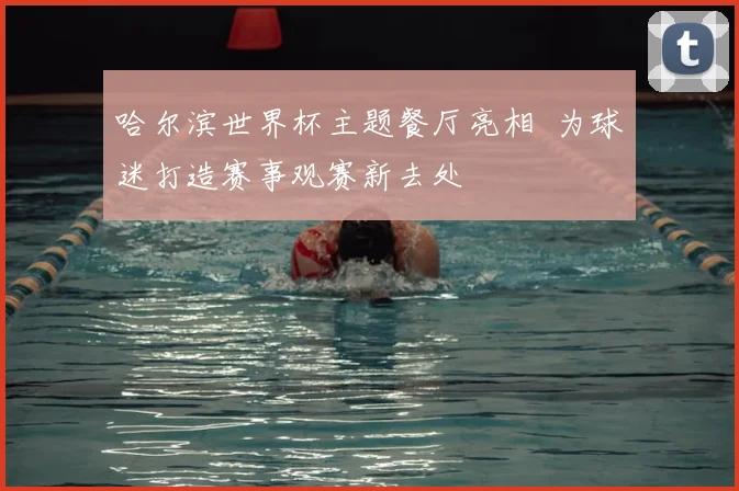 哈尔滨世界杯主题餐厅亮相 为球迷打造赛事观赛新去处