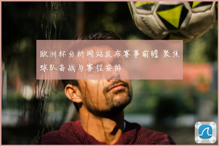 欧洲杯分析网站发布赛事前瞻 聚焦球队备战与赛程安排