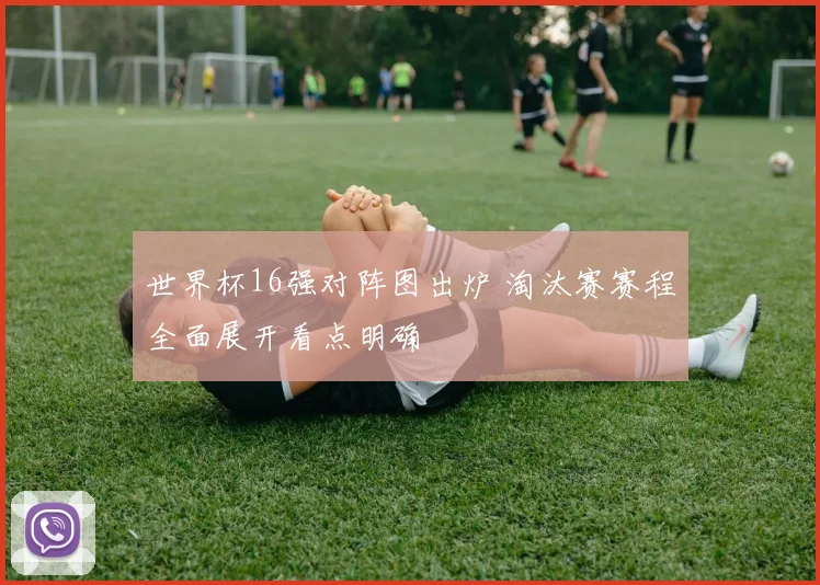 世界杯16强对阵图出炉 淘汰赛赛程全面展开看点明确